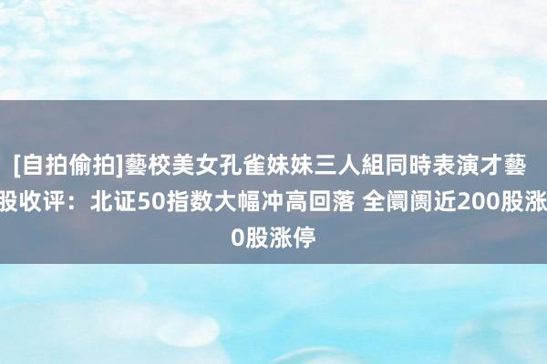 [自拍偷拍]藝校美女孔雀妹妹三人組同時表演才藝 A股收评：北证50指数大幅冲高回落 全阛阓近200股