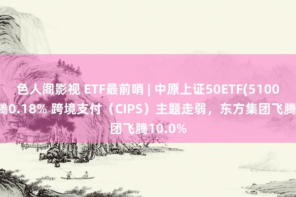 色人阁影视 ETF最前哨 | 中原上证50ETF(510050)飞腾0.18% 跨境支付（CIPS）