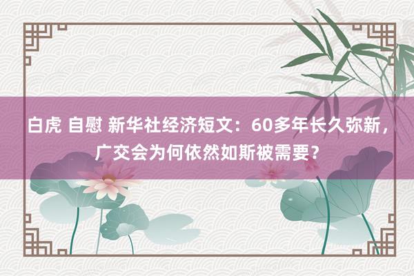 白虎 自慰 新华社经济短文：60多年长久弥新，广交会为何依然如斯被需要？