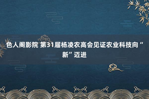 色人阁影院 第31届杨凌农高会见证农业科技向“新”迈进