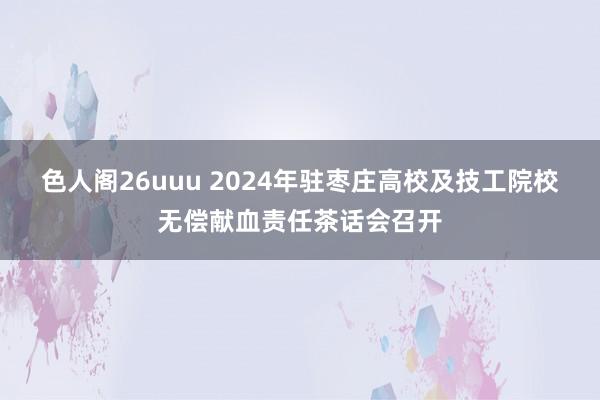 色人阁26uuu 2024年驻枣庄高校及技工院校无偿献血责任茶话会召开