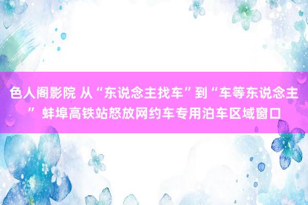 色人阁影院 从“东说念主找车”到“车等东说念主” 蚌埠高铁站怒放网约车专用泊车区域窗口