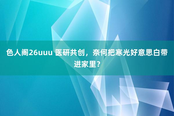 色人阁26uuu 医研共创，奈何把寒光好意思白带进家里？