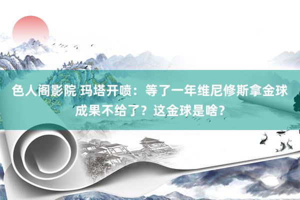 色人阁影院 玛塔开喷：等了一年维尼修斯拿金球成果不给了？这金球是啥？