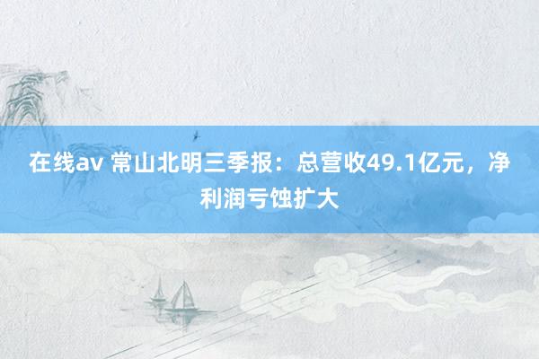 在线av 常山北明三季报：总营收49.1亿元，净利润亏蚀扩大