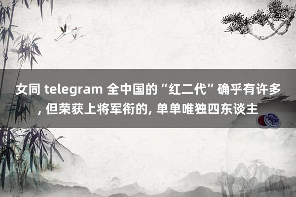 女同 telegram 全中国的“红二代”确乎有许多, 但荣获上将军衔的, 单单唯独四东谈主