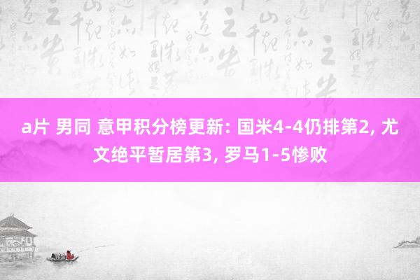 a片 男同 意甲积分榜更新: 国米4-4仍排第2, 尤文绝平暂居第3, 罗马1-5惨败