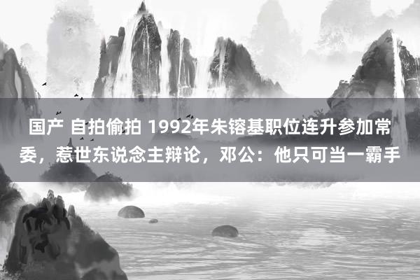 国产 自拍偷拍 1992年朱镕基职位连升参加常委，惹世东说念主辩论，邓公：他只可当一霸手