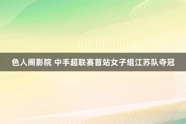 色人阁影院 中手超联赛首站女子组江苏队夺冠