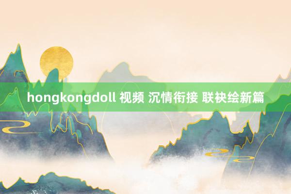 hongkongdoll 视频 沉情衔接 联袂绘新篇