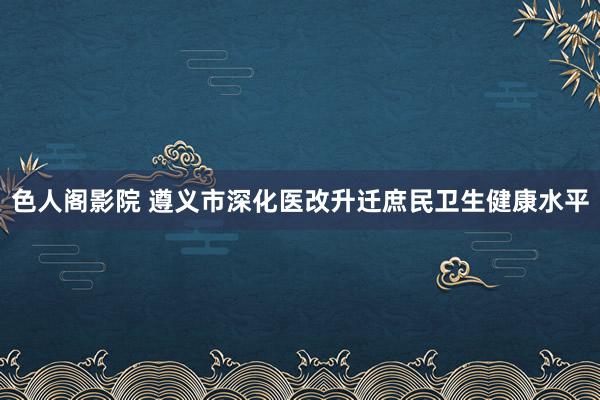 色人阁影院 遵义市深化医改升迁庶民卫生健康水平