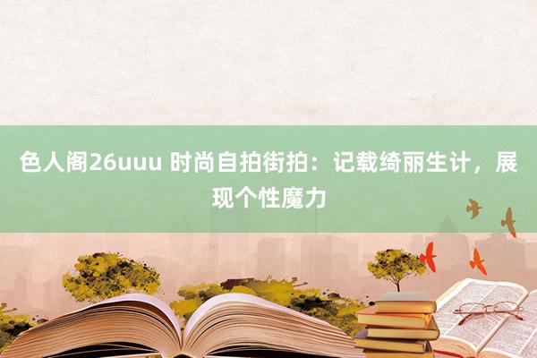 色人阁26uuu 时尚自拍街拍：记载绮丽生计，展现个性魔力