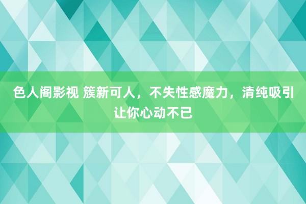 色人阁影视 簇新可人，不失性感魔力，清纯吸引让你心动不已