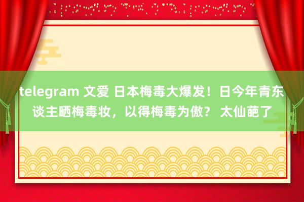 telegram 文爱 日本梅毒大爆发！日今年青东谈主晒梅毒妆，以得梅毒为傲？ 太仙葩了