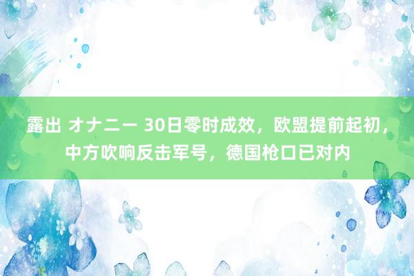 露出 オナニー 30日零时成效，欧盟提前起初，中方吹响反击军号，德国枪口已对内