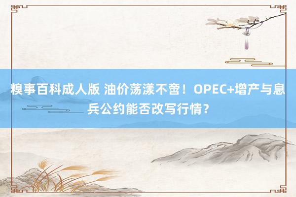 糗事百科成人版 油价荡漾不啻！OPEC+增产与息兵公约能否改写行情？