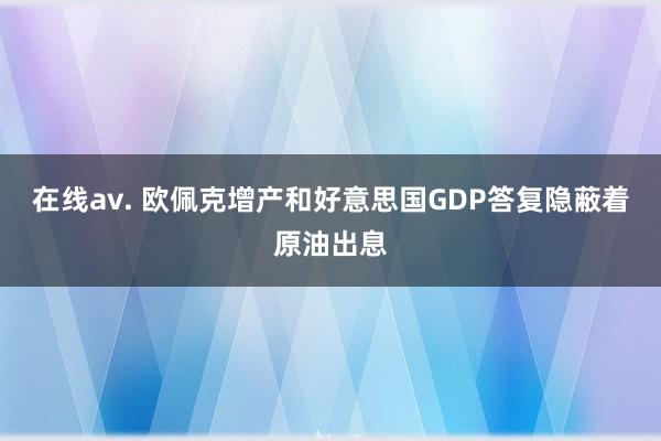 在线av. 欧佩克增产和好意思国GDP答复隐蔽着原油出息