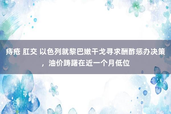 痔疮 肛交 以色列就黎巴嫩干戈寻求酬酢惩办决策，油价踌躇在近一个月低位