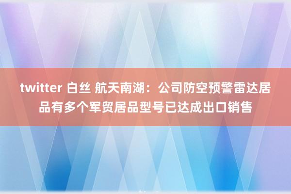 twitter 白丝 航天南湖：公司防空预警雷达居品有多个军贸居品型号已达成出口销售