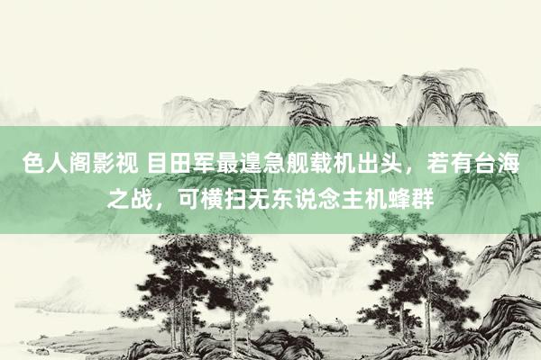 色人阁影视 目田军最遑急舰载机出头，若有台海之战，可横扫无东说念主机蜂群