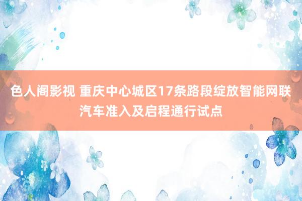 色人阁影视 重庆中心城区17条路段绽放智能网联汽车准入及启程通行试点