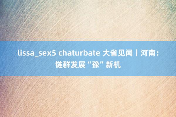 lissa_sex5 chaturbate 大省见闻丨河南：链群发展“豫”新机