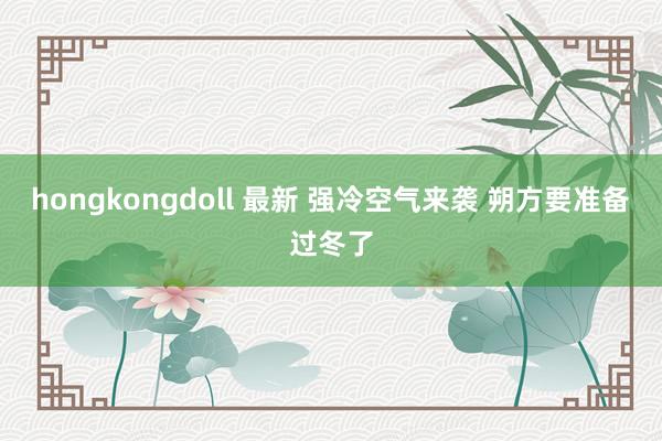 hongkongdoll 最新 强冷空气来袭 朔方要准备过冬了