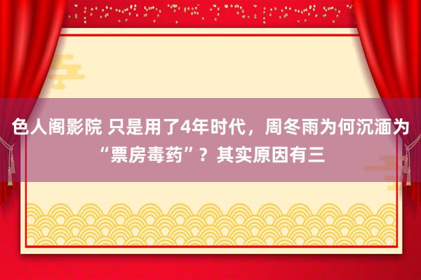 色人阁影院 只是用了4年时代，周冬雨为何沉湎为“票房毒药”？其实原因有三