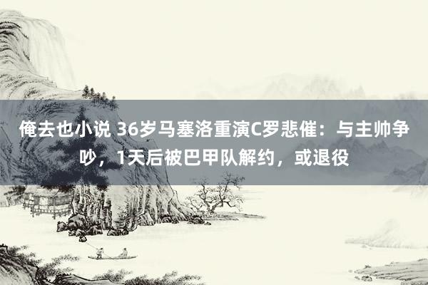 俺去也小说 36岁马塞洛重演C罗悲催：与主帅争吵，1天后被巴甲队解约，或退役