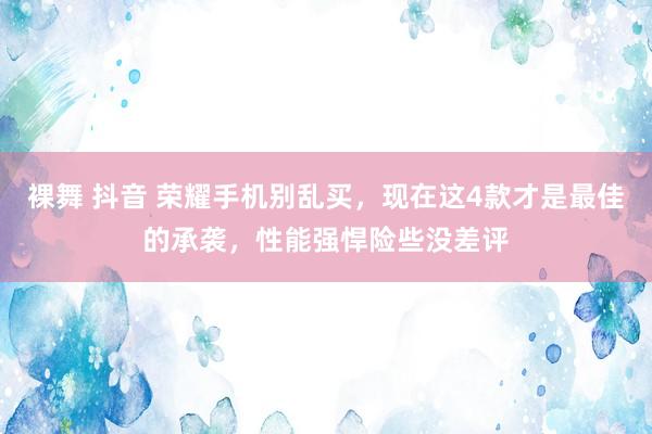 裸舞 抖音 荣耀手机别乱买，现在这4款才是最佳的承袭，性能强悍险些没差评