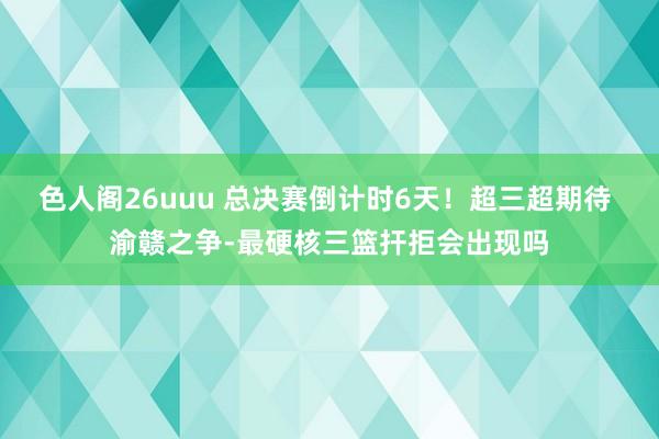 色人阁26uuu 总决赛倒计时6天！超三超期待 渝赣之争-最硬核三篮扞拒会出现吗