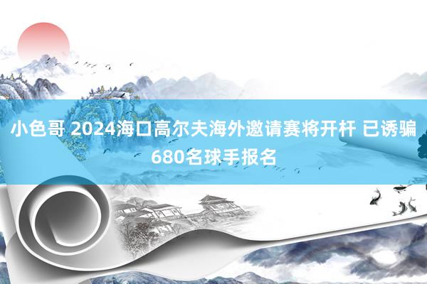 小色哥 2024海口高尔夫海外邀请赛将开杆 已诱骗680名球手报名