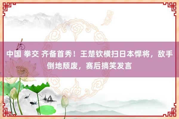 中国 拳交 齐备首秀！王楚钦横扫日本悍将，敌手倒地颓废，赛后搞笑发言