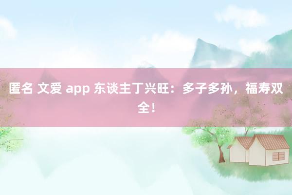 匿名 文爱 app 东谈主丁兴旺：多子多孙，福寿双全！