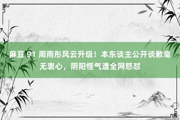 麻豆 91 周雨彤风云升级！本东谈主公开谈歉毫无衷心，阴阳怪气遭全网怒怼