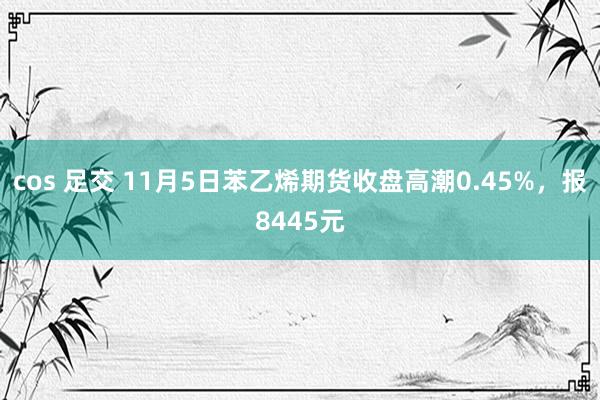 cos 足交 11月5日苯乙烯期货收盘高潮0.45%，报8445元