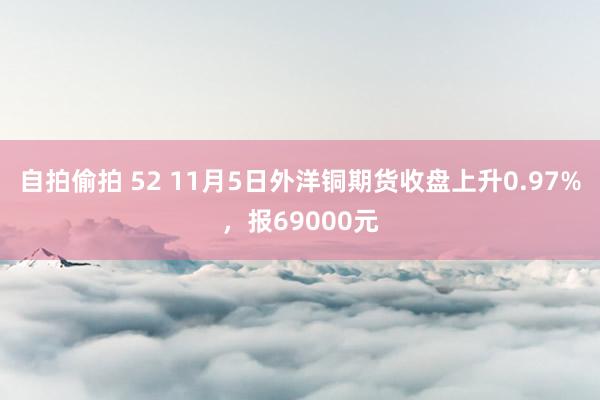 自拍偷拍 52 11月5日外洋铜期货收盘上升0.97%，报69000元