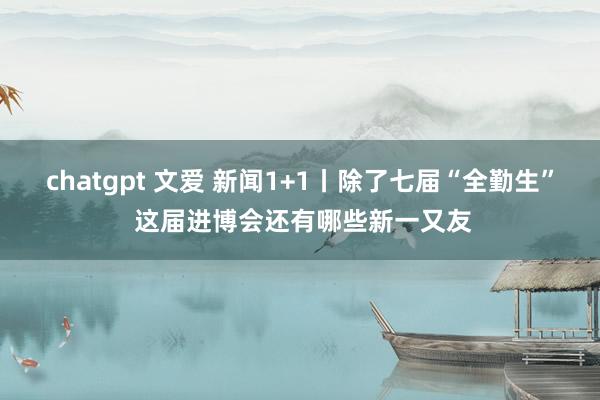 chatgpt 文爱 新闻1+1丨除了七届“全勤生” 这届进博会还有哪些新一又友