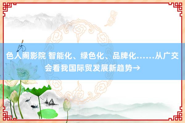 色人阁影院 智能化、绿色化、品牌化……从广交会看我国际贸发展新趋势→