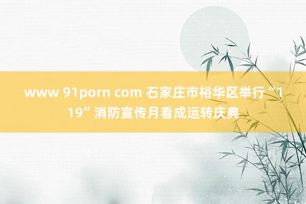 www 91porn com 石家庄市裕华区举行“119”消防宣传月看成运转庆典