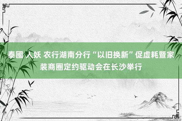 泰國 人妖 农行湖南分行“以旧换新”促虚耗暨家装商圈定约驱动会在长沙举行