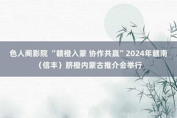 色人阁影院 “赣橙入蒙 协作共赢”2024年赣南（信丰）脐橙内蒙古推介会举行