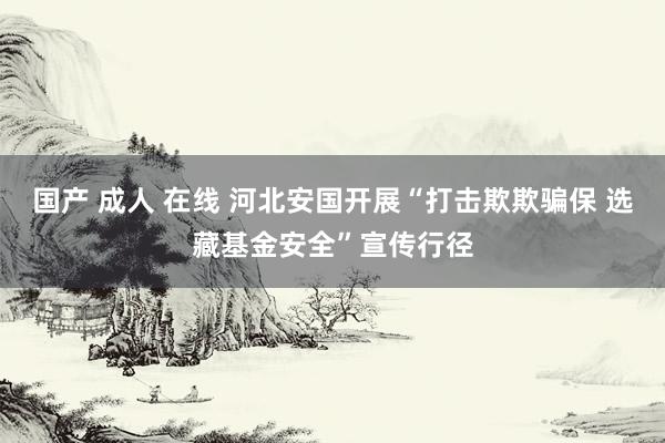 国产 成人 在线 河北安国开展“打击欺欺骗保 选藏基金安全”宣传行径