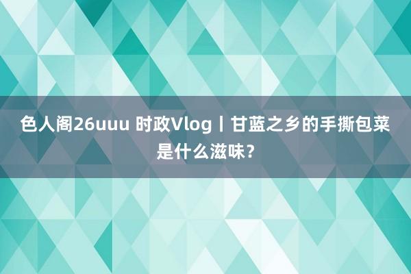 色人阁26uuu 时政Vlog丨甘蓝之乡的手撕包菜是什么滋味？