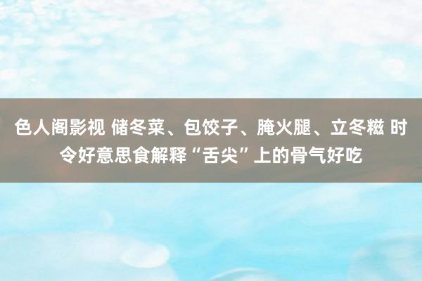 色人阁影视 储冬菜、包饺子、腌火腿、立冬糍 时令好意思食解释“舌尖”上的骨气好吃