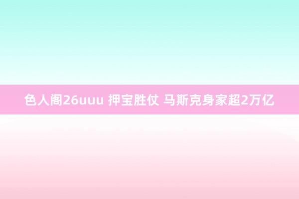 色人阁26uuu 押宝胜仗 马斯克身家超2万亿