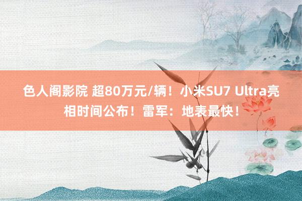 色人阁影院 超80万元/辆！小米SU7 Ultra亮相时间公布！雷军：地表最快！