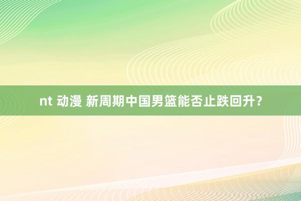 nt 动漫 新周期中国男篮能否止跌回升？