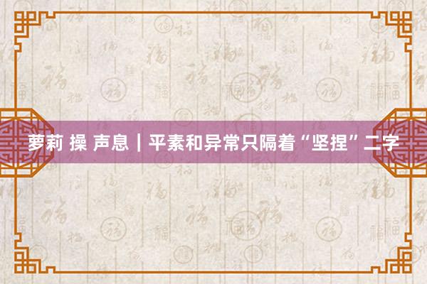 萝莉 操 声息｜平素和异常只隔着“坚捏”二字