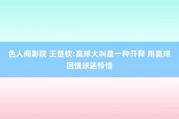 色人阁影院 王楚钦:赢球大叫是一种开释 用赢球回馈球迷怜惜